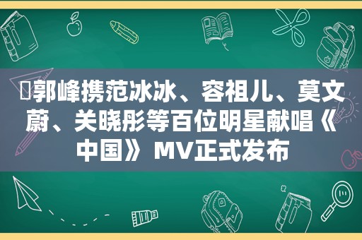 ​郭峰携范冰冰、容祖儿、莫文蔚、关晓彤等百位明星献唱《中国》 MV正式发布