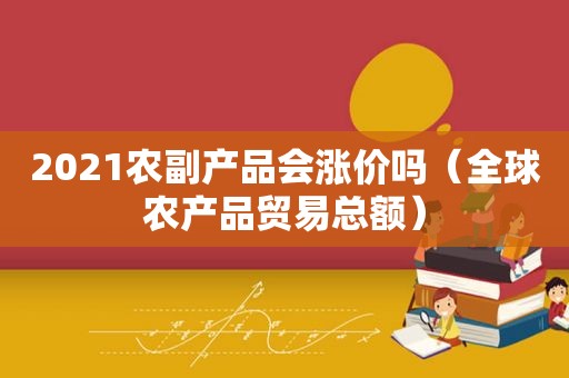2021农副产品会涨价吗（全球农产品贸易总额）