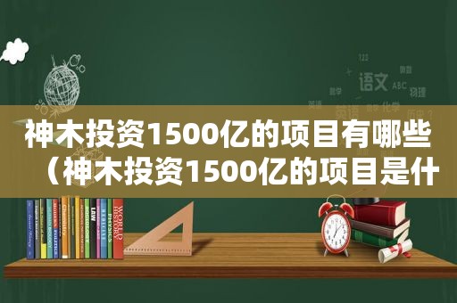 神木投资1500亿的项目有哪些（神木投资1500亿的项目是什么）
