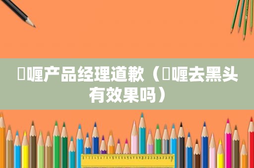 啫喱产品经理道歉（啫喱去黑头有效果吗）