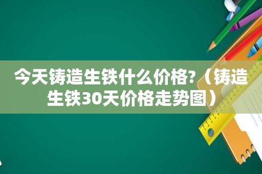 今天铸造生铁什么价格?（铸造生铁30天价格走势图）