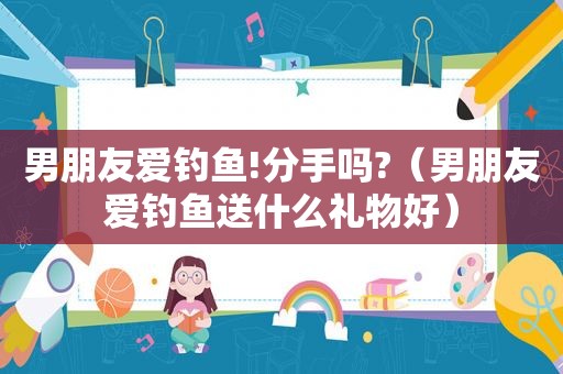 男朋友爱钓鱼!分手吗?（男朋友爱钓鱼送什么礼物好）