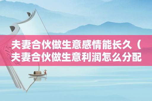 夫妻合伙做生意感情能长久（夫妻合伙做生意利润怎么分配）