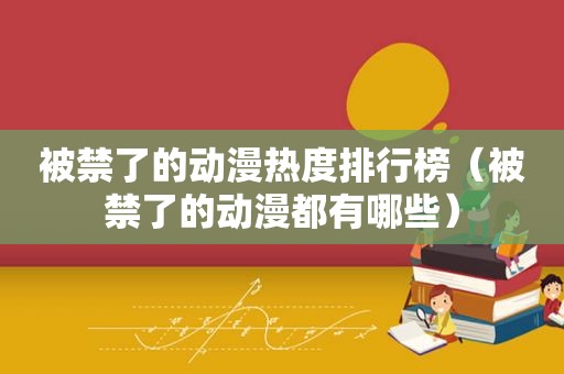 被禁了的动漫热度排行榜（被禁了的动漫都有哪些）