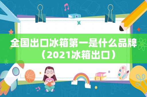 全国出口冰箱第一是什么品牌（2021冰箱出口）
