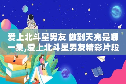 爱上北斗星男友 做到天亮是哪一集,爱上北斗星男友精彩片段