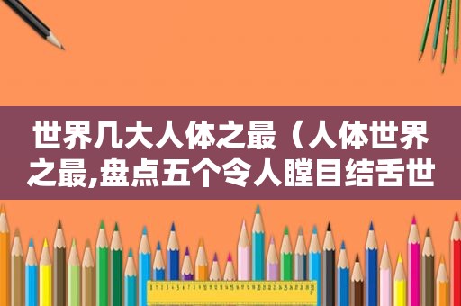 世界几大人体之最（人体世界之最,盘点五个令人瞠目结舌世界纪录）