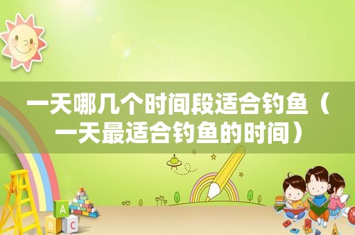一天哪几个时间段适合钓鱼（一天最适合钓鱼的时间）