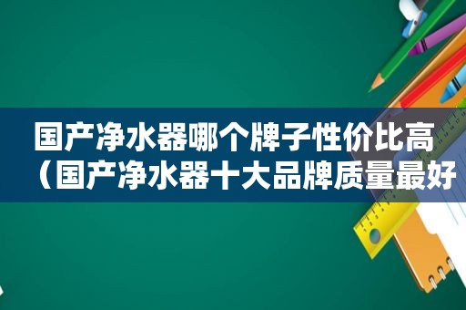 国产净水器哪个牌子性价比高（国产净水器十大品牌质量最好排名）