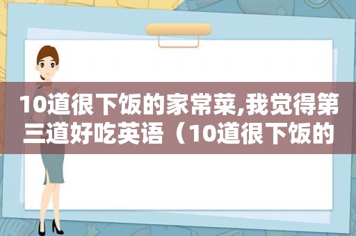 10道很下饭的家常菜,我觉得第三道好吃英语（10道很下饭的家常菜,我觉得第三道好吃英文）