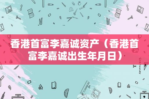 香港首富李嘉诚资产（香港首富李嘉诚出生年月日）