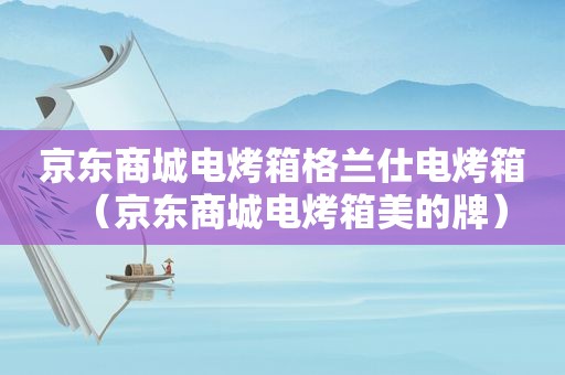 京东商城电烤箱格兰仕电烤箱（京东商城电烤箱美的牌）