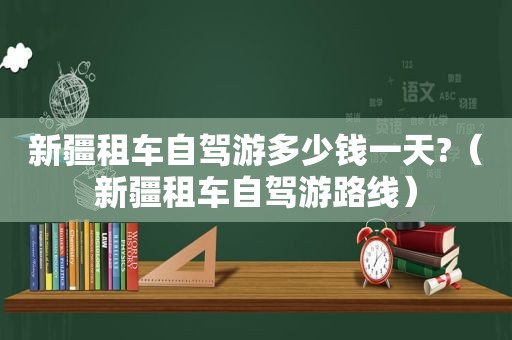新疆租车自驾游多少钱一天?（新疆租车自驾游路线）