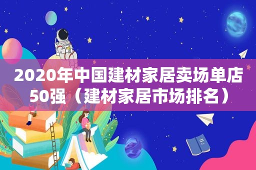 2020年中国建材家居卖场单店50强（建材家居市场排名）