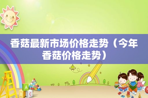香菇最新市场价格走势(今年香菇价格走势) 香菇最新市场价格走势(今年香菇价格走势)