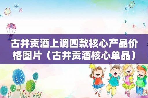 古井贡酒上调四款核心产品价格图片（古井贡酒核心单品）