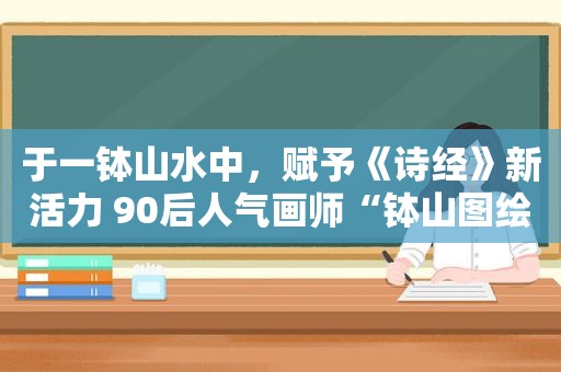 于一钵山水中，赋予《诗经》新活力 90后人气画师“钵山图绘”《诗经》