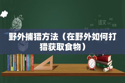 野外捕猎方法（在野外如何打猎获取食物）