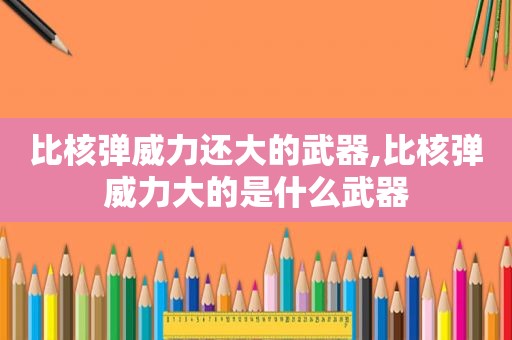 比核弹威力还大的武器,比核弹威力大的是什么武器