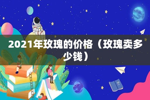 2021年玫瑰的价格（玫瑰卖多少钱）