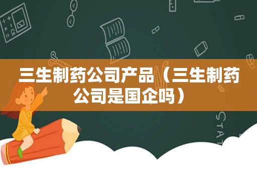 三生制药公司产品（三生制药公司是国企吗）