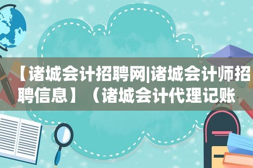 【诸城会计招聘网|诸城会计师招聘信息】（诸城会计代理记账公司有哪些）