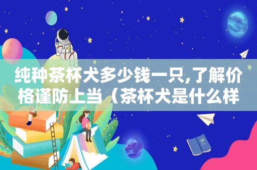 纯种茶杯犬多少钱一只,了解价格谨防上当（茶杯犬是什么样子和价钱）