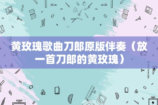 黄玫瑰歌曲刀郎原版伴奏（放一首刀郎的黄玫瑰）