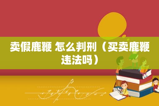 卖假鹿鞭 怎么判刑（买卖鹿鞭违法吗）
