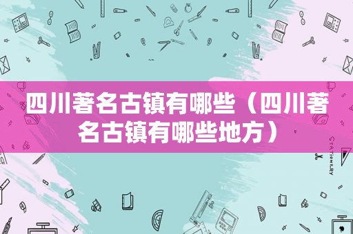 四川著名古镇有哪些（四川著名古镇有哪些地方）