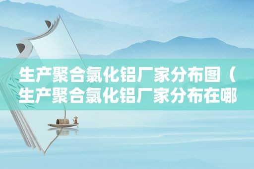 生产聚合氯化铝厂家分布图（生产聚合氯化铝厂家分布在哪里）
