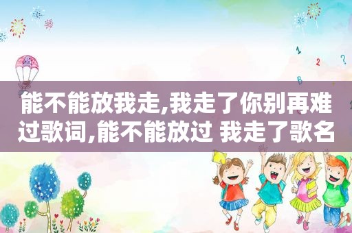 能不能放我走,我走了你别再难过歌词,能不能放过 我走了歌名