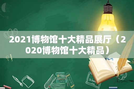 2021博物馆十大精品展厅（2020博物馆十大精品）