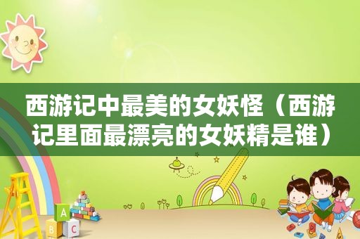 西游记中最美的女妖怪（西游记里面最漂亮的女妖精是谁）