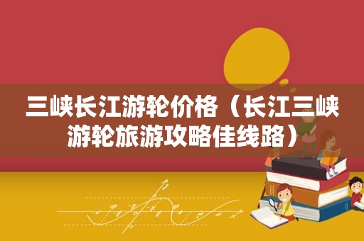 三峡长江游轮价格（长江三峡游轮旅游攻略佳线路）