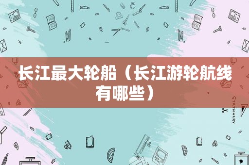 长江最大轮船（长江游轮航线有哪些）