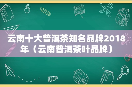 云南十大普洱茶知名品牌2018年（云南普洱茶叶品牌）