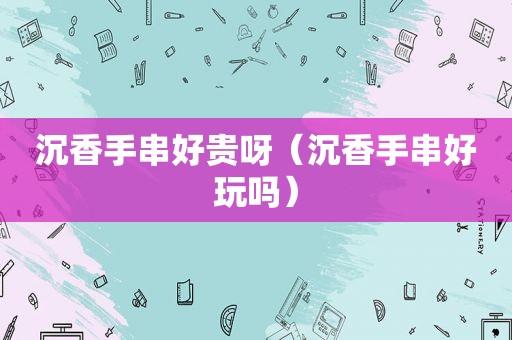 沉香手串好贵呀（沉香手串好玩吗）