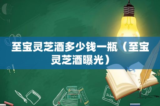 至宝灵芝酒多少钱一瓶（至宝灵芝酒曝光）