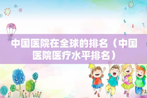 中国医院在全球的排名（中国医院医疗水平排名）