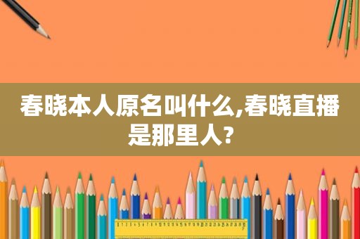 春晓本人原名叫什么,春晓直播是那里人?