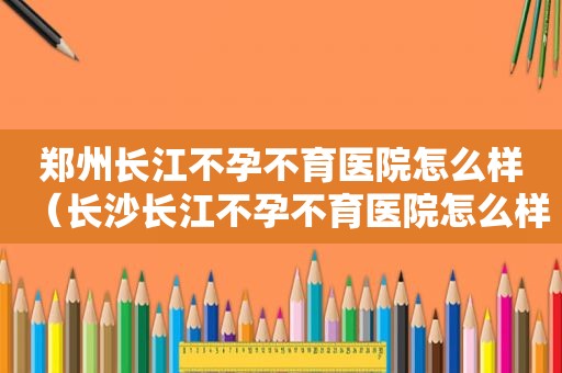 郑州长江不孕不育医院怎么样（长沙长江不孕不育医院怎么样）