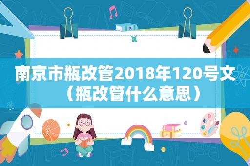 南京市瓶改管2018年120号文（瓶改管什么意思）