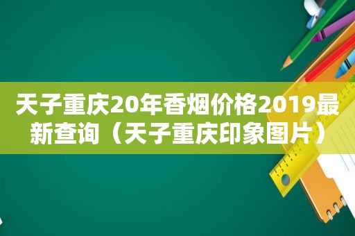 天子重庆20年香烟价格2019最新查询（天子重庆印象图片）