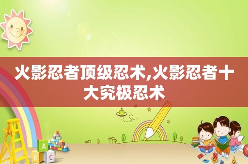 火影忍者顶级忍术,火影忍者十大究极忍术