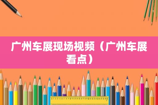 广州车展现场视频（广州车展看点）