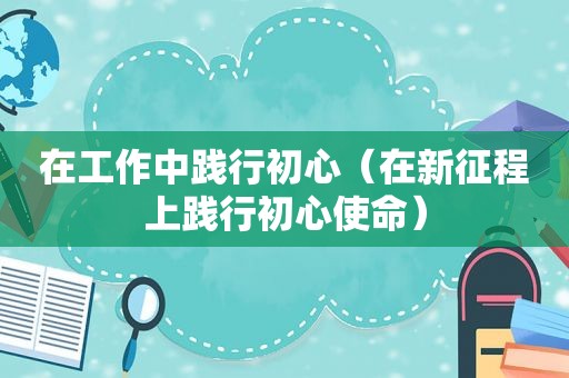 在工作中践行初心（在新征程上践行初心使命）