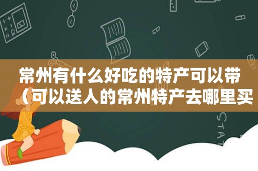 常州有什么好吃的特产可以带（可以送人的常州特产去哪里买）