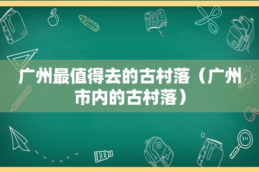 广州最值得去的古村落（广州市内的古村落）