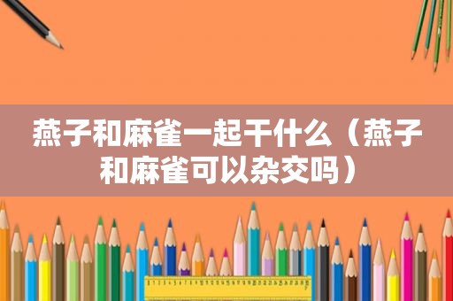 燕子和麻雀一起干什么（燕子和麻雀可以杂交吗）